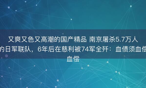 又爽又色又高潮的国产精品 南京屠杀5.7万人的日军联队，6年后在慈利被74军全歼：血债须血偿