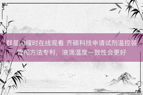 群星闪耀时在线观看 齐碳科技申请试剂温控装置和方法专利，液滴温度一致性会更好