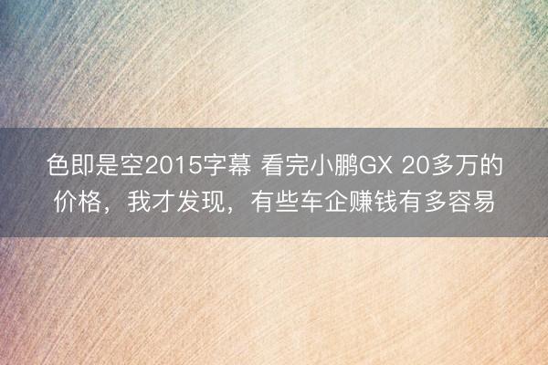 色即是空2015字幕 看完小鹏GX 20多万的价格，我才发现，有些车企赚钱有多容易