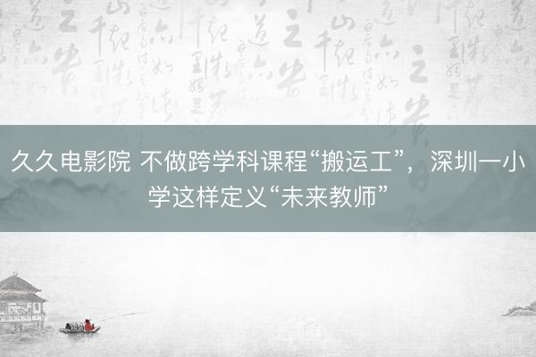 久久电影院 不做跨学科课程“搬运工”，深圳一小学这样定义“未来教师”