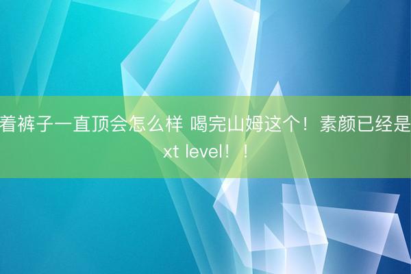隔着裤子一直顶会怎么样 喝完山姆这个！素颜已经是next level！！