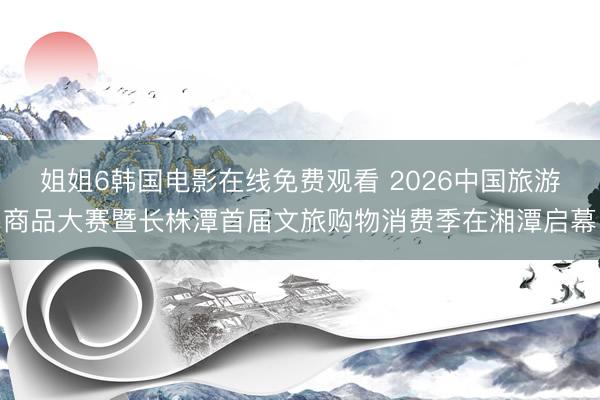 姐姐6韩国电影在线免费观看 2026中国旅游商品大赛暨长株潭首届文旅购物消费季在湘潭启幕