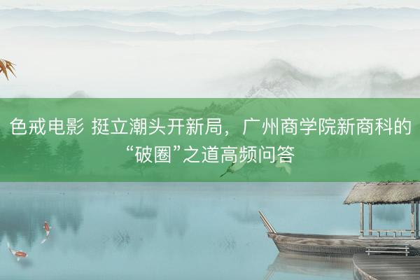 色戒电影 挺立潮头开新局，广州商学院新商科的“破圈”之道高频问答