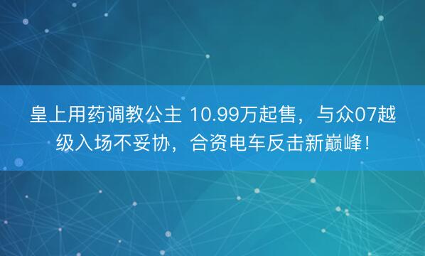 皇上用药调教公主 10.99万起售，与众07越级入场不妥协，合资电车反击新巅峰！