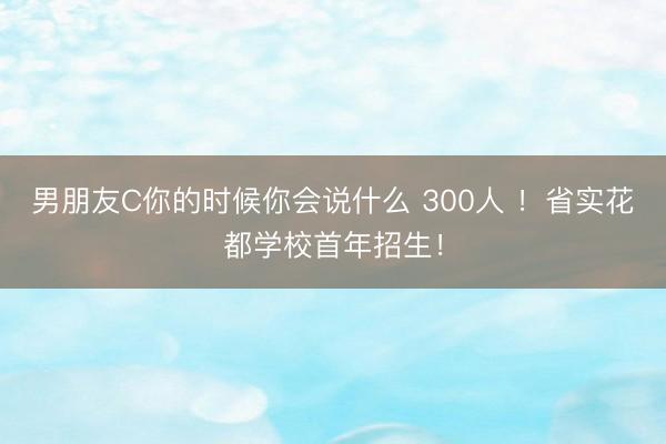 男朋友C你的时候你会说什么 300人 ！省实花都学校首年招生！
