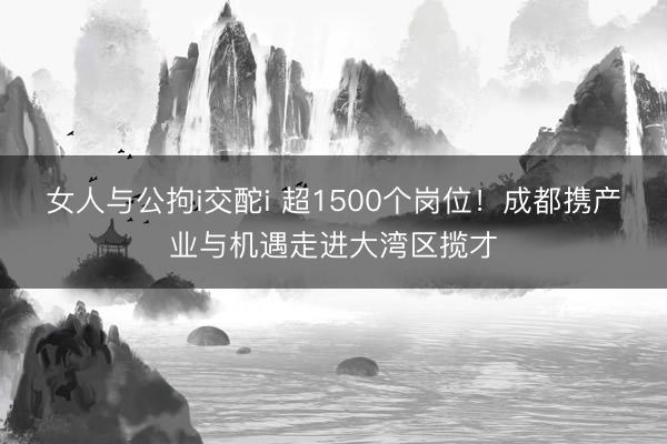 女人与公拘i交酡i 超1500个岗位！成都携产业与机遇走进大湾区揽才
