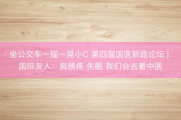 坐公交车一摇一晃小C 第四届国医新路论坛 | 国际友人：肩膀疼 失眠 我们会去看中医