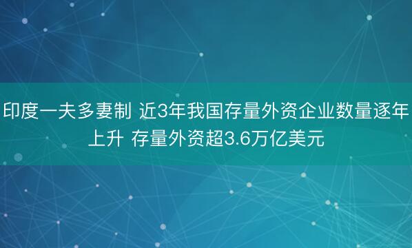 印度一夫多妻制 近3年我国存量外资企业数量逐年上升 存量外资超3.6万亿美元