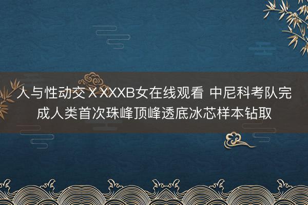 人与性动交ⅩXXXB女在线观看 中尼科考队完成人类首次珠峰顶峰透底冰芯样本钻取