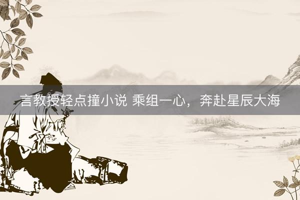 言教授轻点撞小说 乘组一心，奔赴星辰大海