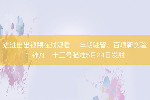 进进出出视频在线观看 一年期驻留、百项新实验：神舟二十三号瞄准5月24日发射