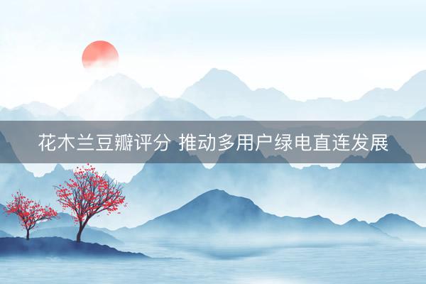 花木兰豆瓣评分 推动多用户绿电直连发展