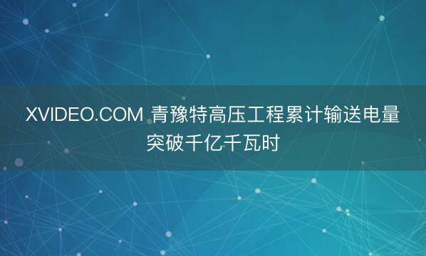 XVIDEO.COM 青豫特高压工程累计输送电量突破千亿千瓦时