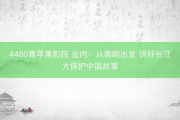 4480青苹果影院 业内：从崇明出发 讲好长江大保护中国故事