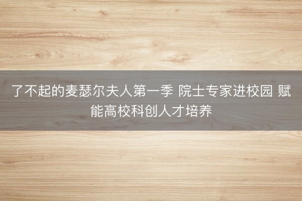 了不起的麦瑟尔夫人第一季 院士专家进校园 赋能高校科创人才培养