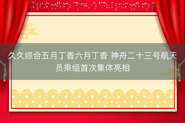久久综合五月丁香六月丁香 神舟二十三号航天员乘组首次集体亮相