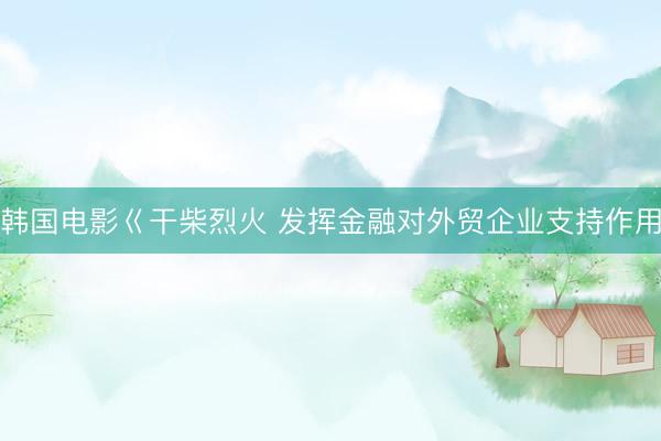 韩国电影巜干柴烈火 发挥金融对外贸企业支持作用