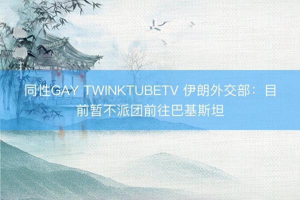 同性GAY TWINKTUBETV 伊朗外交部：目前暂不派团前往巴基斯坦