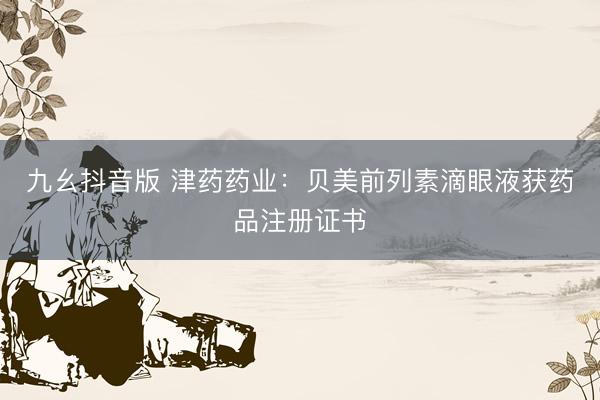 九幺抖音版 津药药业：贝美前列素滴眼液获药品注册证书