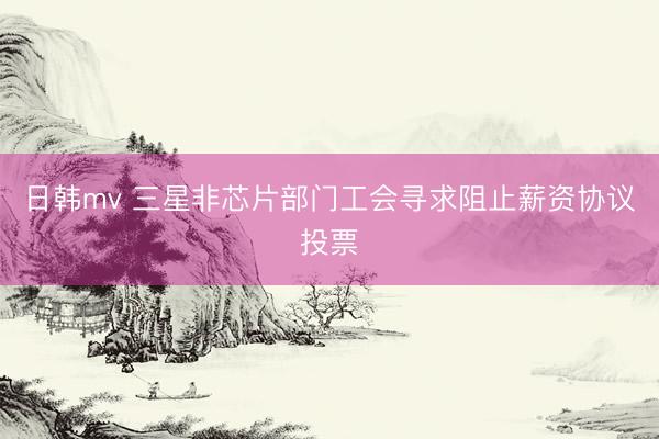 日韩mv 三星非芯片部门工会寻求阻止薪资协议投票