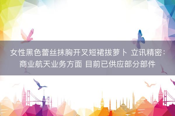 女性黑色蕾丝抹胸开叉短裙拔萝卜 立讯精密：商业航天业务方面 目前已供应部分部件