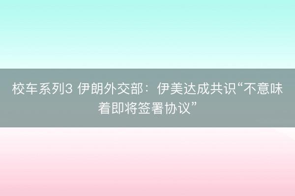 校车系列3 伊朗外交部：伊美达成共识“不意味着即将签署协议”