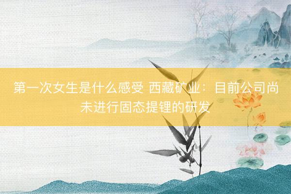 第一次女生是什么感受 西藏矿业：目前公司尚未进行固态提锂的研发