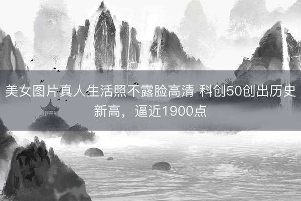 美女图片真人生活照不露脸高清 科创50创出历史新高，逼近1900点