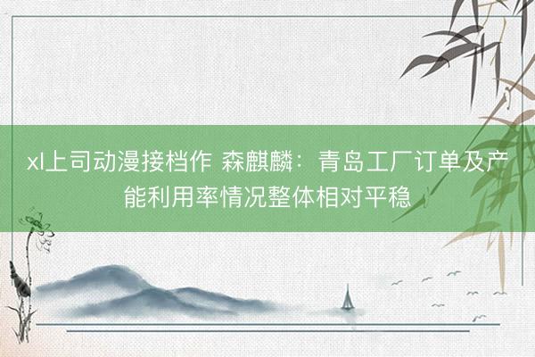 xl上司动漫接档作 森麒麟：青岛工厂订单及产能利用率情况整体相对平稳