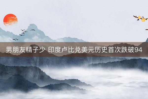 男朋友精子少 印度卢比兑美元历史首次跌破94