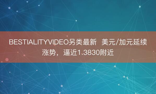 BESTIALITYVIDEO另类最新  美元/加元延续涨势，逼近1.3830附近