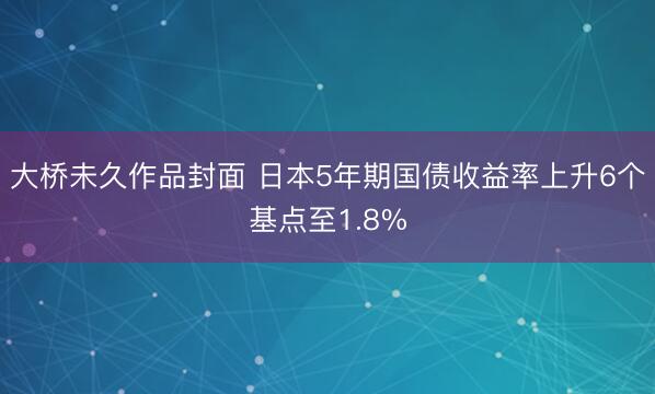 大桥未久作品封面 日本5年期国债收益率上升6个基点至1.8%
