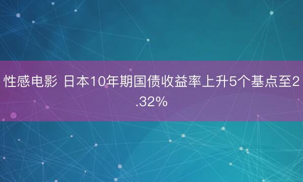 性感电影 日本10年期国债收益率上升5个基点至2.32%