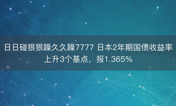 日日碰狠狠躁久久躁7777 日本2年期国债收益率上升3个基点，报1.365%