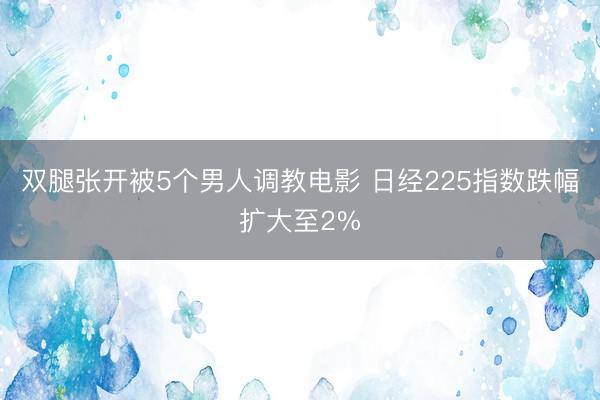 双腿张开被5个男人调教电影 日经225指数跌幅扩大至2%