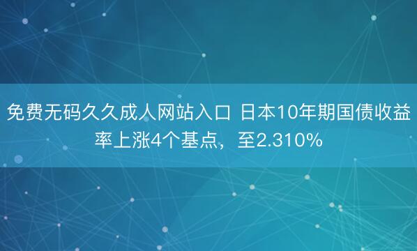 免费无码久久成人网站入口 日本10年期国债收益率上涨4个基点，至2.310%