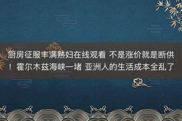 厨房征服丰满熟妇在线观看 不是涨价就是断供！霍尔木兹海峡一堵 亚洲人的生活成本全乱了