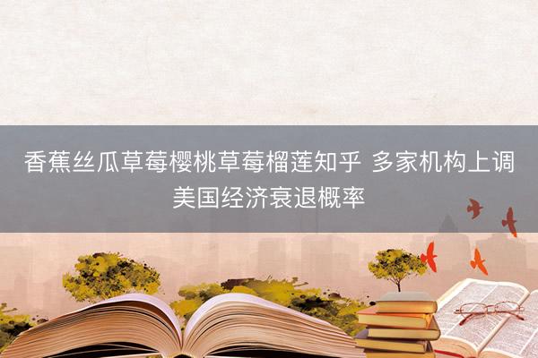 香蕉丝瓜草莓樱桃草莓榴莲知乎 多家机构上调美国经济衰退概率