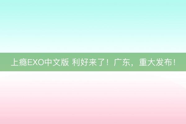 上瘾EXO中文版 利好来了！广东，重大发布！