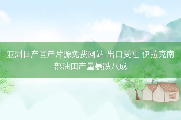 亚洲日产国产片源免费网站 出口受阻 伊拉克南部油田产量暴跌八成