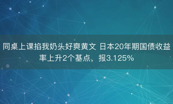 同桌上课掐我奶头好爽黄文 日本20年期国债收益率上升2个基点，报3.125%