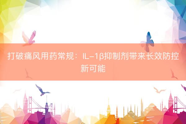 打破痛风用药常规：IL-1β抑制剂带来长效防控新可能