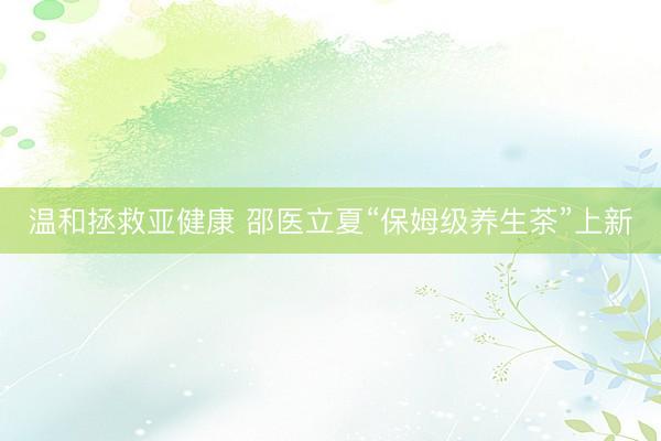 温和拯救亚健康 邵医立夏“保姆级养生茶”上新