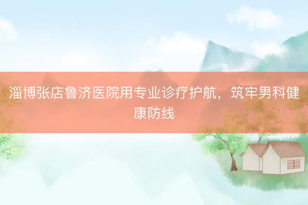 淄博张店鲁济医院用专业诊疗护航，筑牢男科健康防线