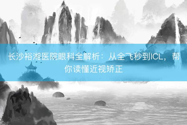 长沙裕湘医院眼科全解析:从全飞秒到ICL,帮你读懂近视矫正