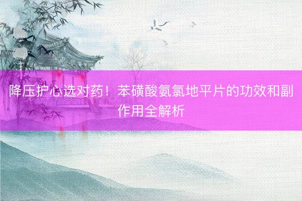 降压护心选对药!苯磺酸氨氯地平片的功效和副作用全解析