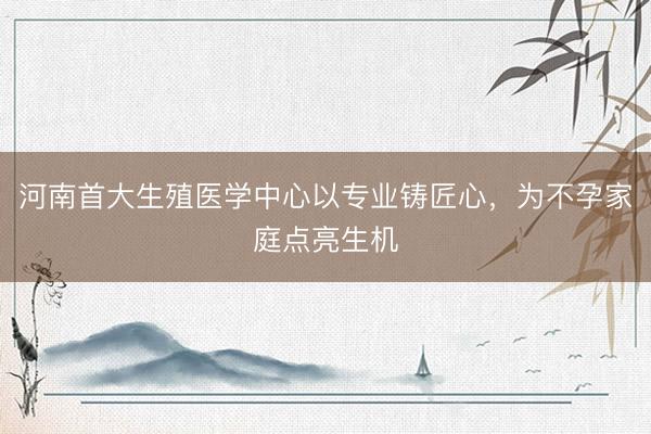 河南首大生殖医学中心以专业铸匠心，为不孕家庭点亮生机