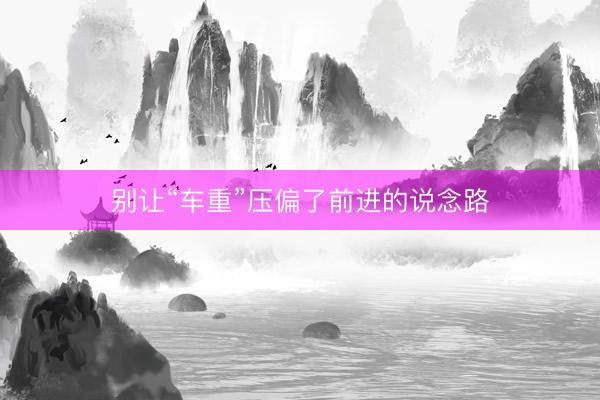 别让“车重”压偏了前进的说念路