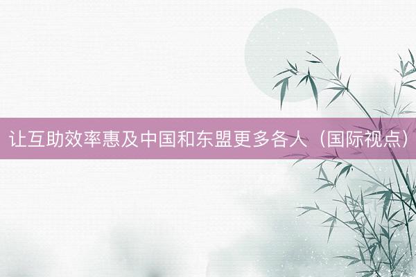 让互助效率惠及中国和东盟更多各人（国际视点）
