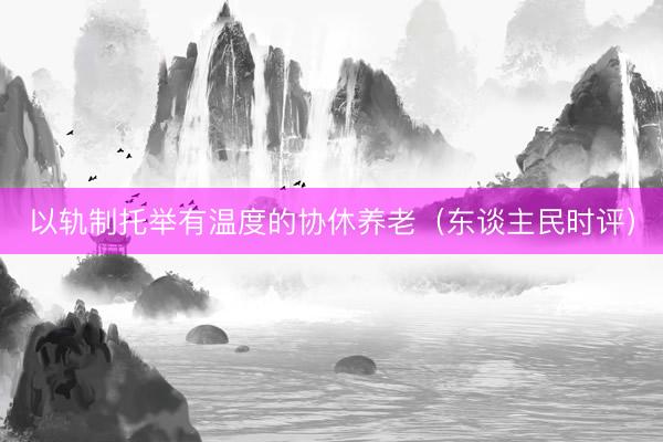 以轨制托举有温度的协休养老(东谈主民时评)